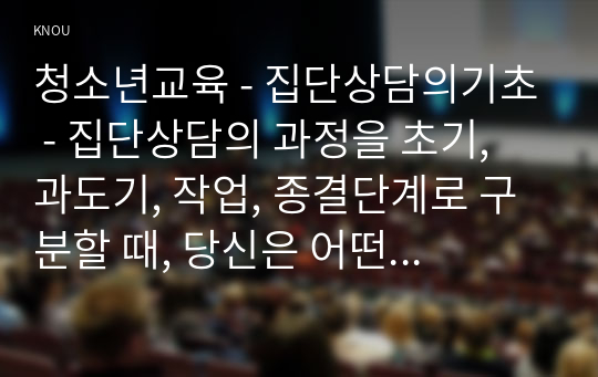 청소년교육 - 집단상담의기초 - 집단상담의 과정을 초기, 과도기, 작업, 종결단계로 구분할 때, 당신은 어떤 단계