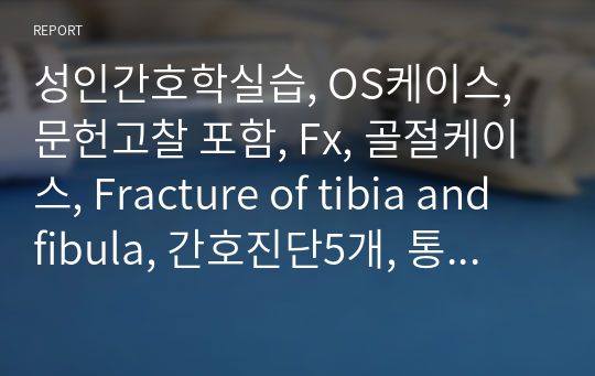 성인간호학실습, OS케이스, 문헌고찰 포함, Fx, 골절케이스, Fracture of tibia and fibula, 간호진단5개, 통증, 감염위험, 출혈의 위험, 변비, 신체 기동성 장애