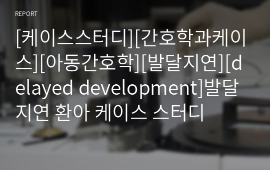 [케이스스터디][간호학과케이스][아동간호학][발달지연][delayed development]발달지연 환아 케이스 스터디