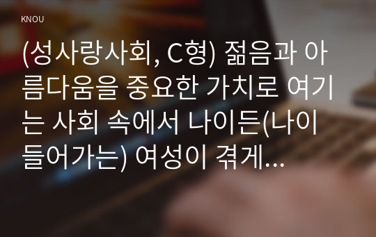 (성사랑사회, C형) 젊음과 아름다움을 중요한 가치로 여기는 사회 속에서 나이든(나이 들어가는) 여성이 겪게 되는 문제는 어떤 것이 있는지, 이러한 점을 극복하고 주체적인 삶을 살 수 있기 위해서는 어떤 준비가 필요할 지에 대해서 구체적인 사례를 들어가면서 서술하시오.