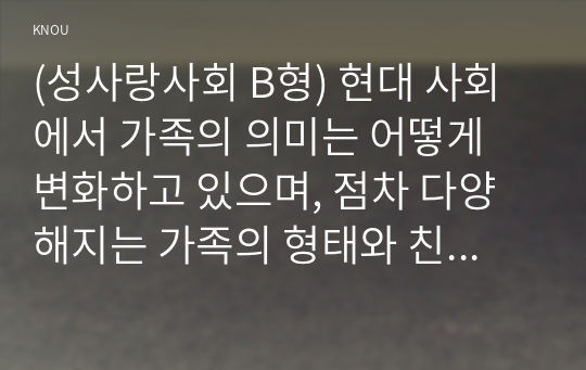 (성사랑사회 B형) 현대 사회에서 가족의 의미는 어떻게 변화하고 있으며, 점차 다양해지는 가족의 형태와 친밀한 관계의 양상을 사회적으로 수용하는 것이 왜 중요한지에 대해서 논하시오