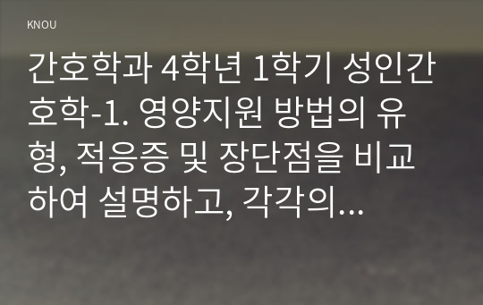 간호학과 4학년 1학기 성인간호학-1. 영양지원 방법의 유형, 적응증 및 장단점을 비교하여 설명하고, 각각의 주요 간호중재방법에 대해 서술하시오. (10점)  2. 당뇨병 환자에게 발생할 수 있는 급성 및 만성 합병증을 나열하고 각각 간호중재방법을 서술하시오. 또한 개별 당뇨병 환자 사례를 발굴하여 제시하고(인구학적 특성, 건강력, 투약력, 사회경제적 상태