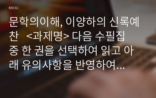 문학의이해, 이양하의 신록예찬   &lt;과제명&gt; 다음 수필집 중 한 권을 선택하여 읽고 아래 유의사항을 반영하여 감상문을 작성하시오.