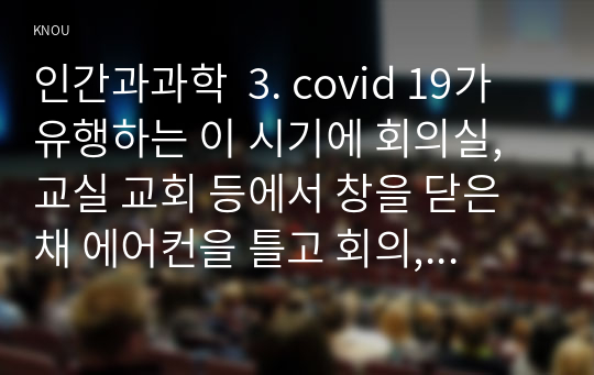 인간과과학  3. covid 19가 유행하는 이 시기에 회의실, 교실 교회 등에서 창을 닫은 채 에어컨을 틀고 회의, 공부 등을 할 때 코로나 바이러스 감염 가능성이 높아지는지에 대해, 그리고 그 이유에 대해서 생각해보시오. 또한 이 경우 바이러스 감염 가능성을 크게 낮출 수 있는 가장 바람직한 실내 환경은 어떤 것인지에 대해서도 조사해보시오.