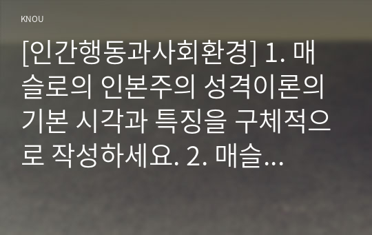 [인간행동과사회환경] 1. 매슬로의 인본주의 성격이론의 기본 시각과 특징을 구체적으로 작성하세요. 2. 매슬로의 욕구단계론과 다섯 가지 욕구의 특징과 사례를 구체적으로 작성하세요. 3. 매슬로가 제시한 다섯 가지 욕구를 기반으로, 자신이 가지고 있는 다양한 욕구를 구체적으로 분류하여 작성하세요.