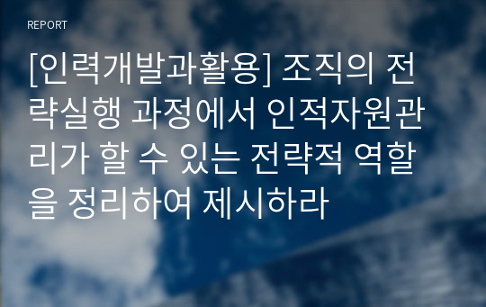 [인력개발과활용] 조직의 전략실행 과정에서 인적자원관리가 할 수 있는 전략적 역할을 정리하여 제시하라