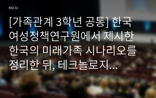 [가족관계 3학년 공통] 한국여성정책연구원에서 제시한 한국의 미래가족 시나리오를 정리한 뒤, 테크놀로지 발달과 연결해서 미래 한국 가족관계의 변화 경향을 설명하시오