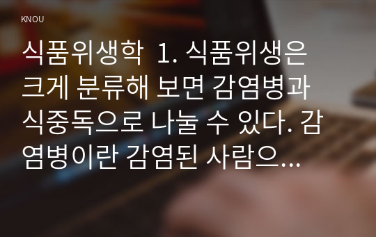 식품위생학  1. 식품위생은 크게 분류해 보면 감염병과 식중독으로 나눌 수 있다. 감염병이란 감염된 사람으로부터 감수성이 있는 숙주에게 감염되는 질환을 의미하고, 식중독이란 식품 섭취로 인하여 인체에 유해한 미생물 또는 유독 물질에 의하여 발생하였거나 발생한 것으로 판단되는 감염성 또는 독소형 질환을 말한다. 감염병 병원체 중 대표적 바이러스에는 코로나바이