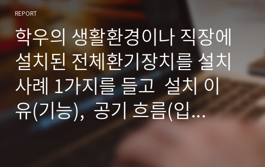 학우의 생활환경이나 직장에 설치된 전체환기장치를 설치사례 1가지를 들고  설치 이유(기능),  공기 흐름(입구부터 배출까지)를 각각 설명하시오