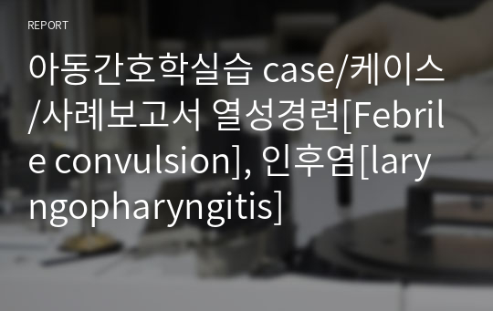 아동간호학실습 case/케이스/사례보고서 열성경련[Febrile convulsion], 인후염[laryngopharyngitis]