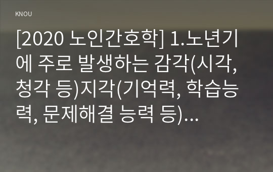 [2020 노인간호학] 1.노년기에 주로 발생하는 감각(시각, 청각 등)지각(기억력, 학습능력, 문제해결 능력 등) 양상의 변화 5가지를 선택한 후, 각 영역의 특징적 변화에 대해 상세히 기술하시오. 2.치매 환자에게 나타날 수 있는 신경인지기능 장애로 인해 나타나는 증상 중 5가지를 골라, 각각의 특징이나 사례를 기술하시오.