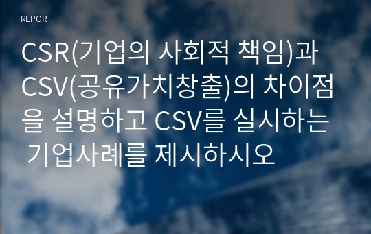 CSR(기업의 사회적 책임)과 CSV(공유가치창출)의 차이점을 설명하고 CSV를 실시하는 기업사례를 제시하시오 레포트