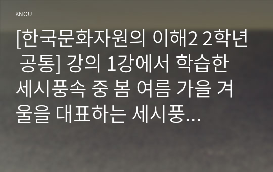 [한국문화자원의 이해2 2학년 공통] 강의 1강에서 학습한 세시풍속 중 봄 여름 가을 겨울을 대표하는 세시풍속을 각각 1개씩 선택하여 초등학교 고학년에게 설명한다는 가정 하에 재미있고 쉽게 서술하세요