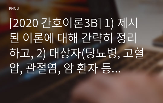 [2020 간호이론3B] 1) 제시된 이론에 대해 간략히 정리하고, 2) 대상자(당뇨병, 고혈압, 관절염, 암 환자 등 만성질환자) 1인을 선정하고 대면 혹은 비대면 면담을 통해 인구사회, 생활 습관, 건강 문제 측면의 특성을 기술하시오. 또한 3) 대상자에게 이론가가 제시한 주요 개념 중 아래 표 안에 제시한 내용을 적용하여 사정하고, 4) 이에 따라 간