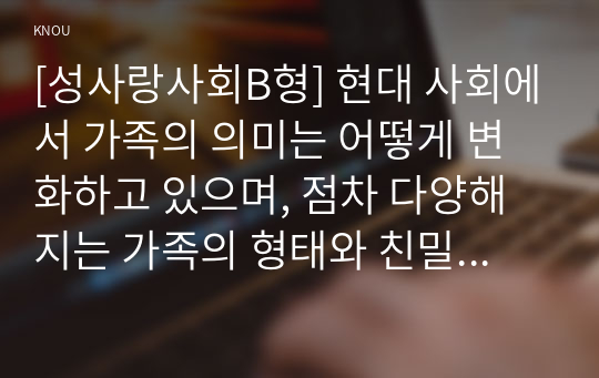 [성사랑사회B형] 현대 사회에서 가족의 의미는 어떻게 변화하고 있으며, 점차 다양해지는 가족의 형태와 친밀한 관계의 양상을 사회적으로 수용하는 것이 왜 중요한지에 대해서 논하시오.