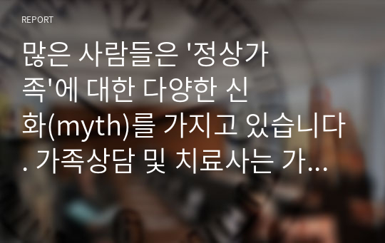 많은 사람들은 &#039;정상가족&#039;에 대한 다양한 신화(myth)를 가지고 있습니다. 가족상담 및 치료사는 가족을 옭아매는 가족 신화가 무엇인지 찾아보고, 내담자로 하여금 가족에 대해 좀 더 객관적인 인식을 갖게 할 필요가 있는데요. 그렇다면, 이번 과제에서는 나 자신은 어떠한 가족신화를 갖고 있는지부터 생각해보고 비판적으로 고찰해보는 시간을 갖도록 하겠습니다. 