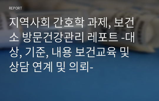 지역사회 간호학 과제, 보건소 방문건강관리 레포트 -대상, 기준, 내용 보건교육 및 상담 연계 및 의뢰-