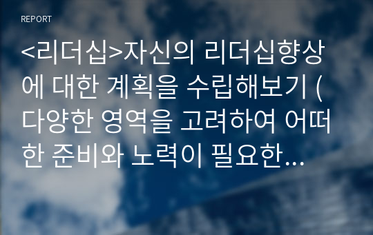 &lt;리더십&gt;자신의 리더십향상에 대한 계획을 수립해보기 (다양한 영역을 고려하여 어떠한 준비와 노력이 필요한지 적절한 자료 등을 참고하여 계획을 수립해 봅니다)