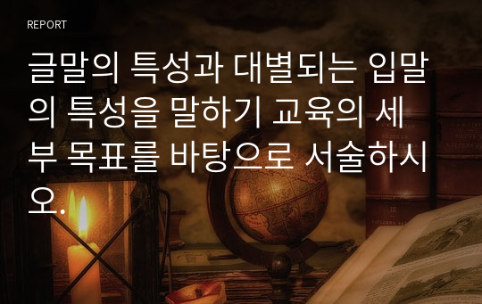 글말의 특성과 대별되는 입말의 특성을 말하기 교육의 세부 목표를 바탕으로 서술하시오.