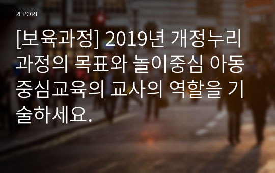 [보육과정] 2019년 개정누리과정의 목표와 놀이중심 아동중심교육의 교사의 역할을 기술하세요.