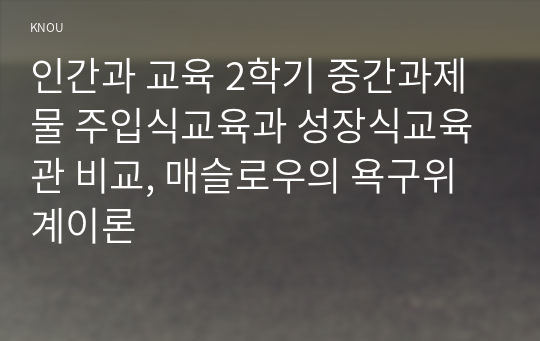 인간과 교육 2학기 중간과제물 주입식교육과 성장식교육관 비교, 매슬로우의 욕구위계이론