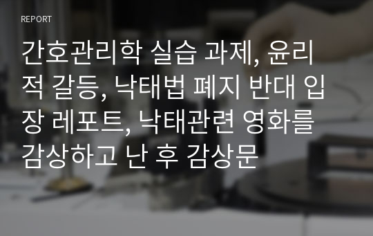 간호관리학 실습 과제, 윤리적 갈등, 낙태법 폐지 반대 입장 레포트, 낙태관련 영화를 감상하고 난 후 감상문