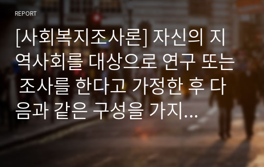 [사회복지조사론] 자신의 지역사회를 대상으로 연구 또는 조사를 한다고 가정한 후 다음과 같은 구성을 가지고 연구계획서를 작성할 것