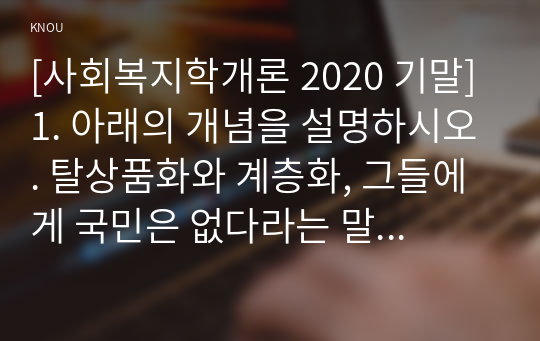 [사회복지학개론 2020 기말] 1. 아래의 개념을 설명하시오. 탈상품화와 계층화, 그들에게 국민은 없다라는 말의 의미, 국민의 집. 국민연금을 다단계 피라미드라고 주장하는 논리, 기회의 평등과 조건의 평등, 한국의 자본주의가 예외적인 이유, 이상이 일상이 되도록 상상하라의 의미, 정치의 삼각형 2. 사회복지학개론을 수강하면서 인상적인 장면을 세 가지 서술