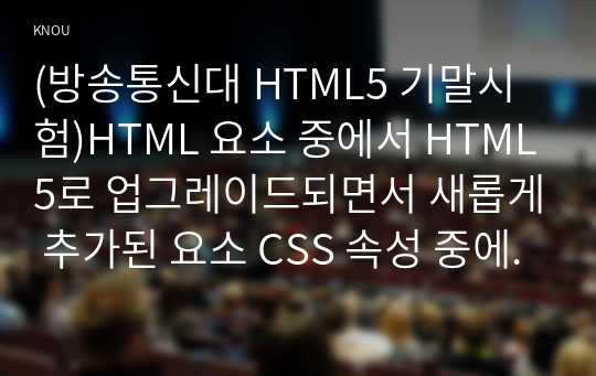 (방송통신대 HTML5 기말시험)HTML 요소 중에서 HTML5로 업그레이드되면서 새롭게 추가된 요소 CSS 속성 중에서 다음 부류에 속하는 속성(함수)들을 모두 찾아
