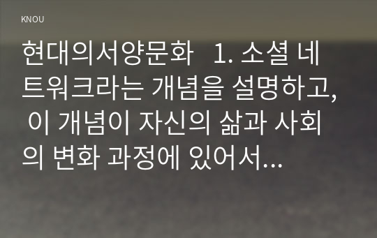 현대의서양문화   1. 소셜 네트워크라는 개념을 설명하고, 이 개념이 자신의 삶과 사회의 변화 과정에 있어서 어떠한 영향을 끼쳤는지를 피력하시오.(35점)   2. 소설 [보바리 부인]을 읽고, 소설의 전체적인 특징을 설명하고, 세 가지 이상의 사례를 들어 이 소설이 영화적 기법과 어떻게 연결될 수 있는지 자세히 분석하시오. (반드시 특정 부분 셋 이상에