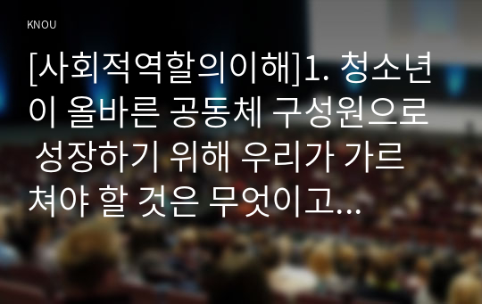 [사회적역할의이해]1. 청소년이 올바른 공동체 구성원으로 성장하기 위해 우리가 가르쳐야 할 것은 무엇이고 어떻게 그것을 가르칠 수 있는지 구체적으로 제시하시오. 2. 민주시민으로서 청소년이 지녀야 할 가치 또는 태도가 무엇인지 제시하고 지역사회 자원을 활용한 교육방안을 구체적으로 제시하시오.