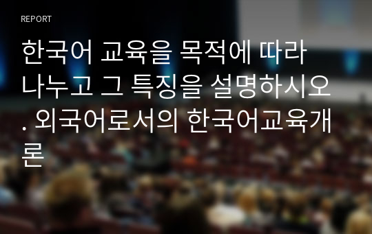 한국어 교육을 목적에 따라 나누고 그 특징을 설명하시오. 외국어로서의 한국어교육개론
