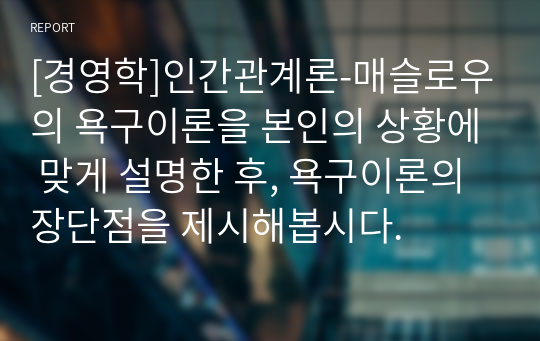 [경영학]인간관계론-매슬로우의 욕구이론을 본인의 상황에 맞게 설명한 후, 욕구이론의 장단점을 제시해봅시다.