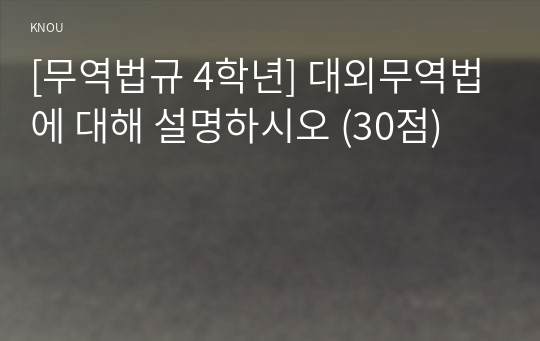 [무역법규 4학년] 대외무역법에 대해 설명하시오 (30점)