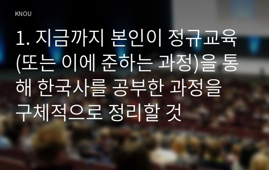 1. 지금까지 본인이 정규교육(또는 이에 준하는 과정)을 통해 한국사를 공부한 과정을 구체적으로 정리할 것