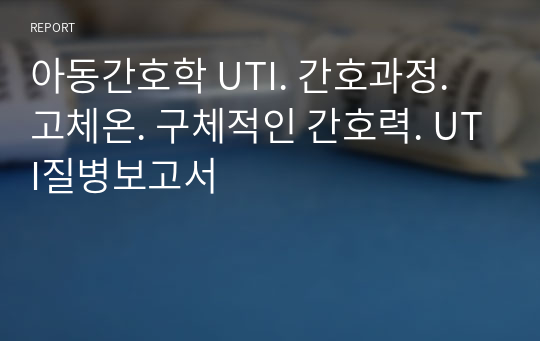 아동간호학 UTI. 간호과정. 고체온. 구체적인 간호력. UTI질병보고서