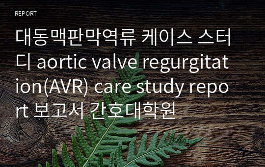 대동맥판막역류 케이스 스터디 aortic valve regurgitation(AVR) care study report 보고서 간호대학원