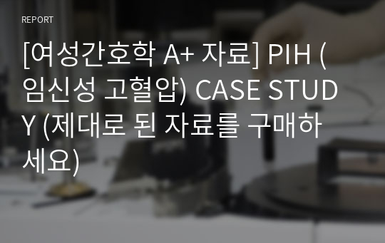 [여성간호학 A+ 자료] PIH (임신성 고혈압) CASE STUDY (제대로 된 자료를 구매하세요)