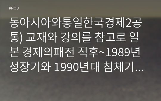 동아시아와통일한국경제2공통) 교재와 강의를 참고로 일본 경제의패전 직후~1989년 성장기와 1990년대 침체기의 원인 서술하시오