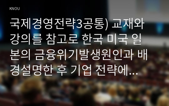 국제경영전략3공통) 교재와 강의를 참고로 한국 미국 일본의 금융위기발생원인과 배경설명한 후 기업 전략에대한시사점을 자유롭게서술하시오0k