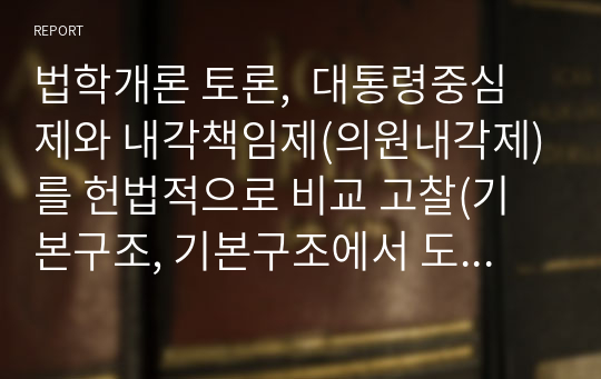 법학개론 토론,  대통령중심제와 내각책임제(의원내각제)를 헌법적으로 비교 고찰(기본구조, 기본구조에서 도출되는 장점 단점 등)하고 우리나라의 정부형태(문제점 및 해결방안 등)에 대하여 토론하시오.