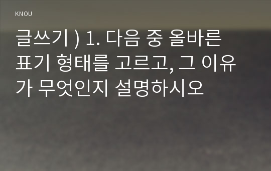 글쓰기 ) 1. 다음 중 올바른 표기 형태를 고르고, 그 이유가 무엇인지 설명하시오