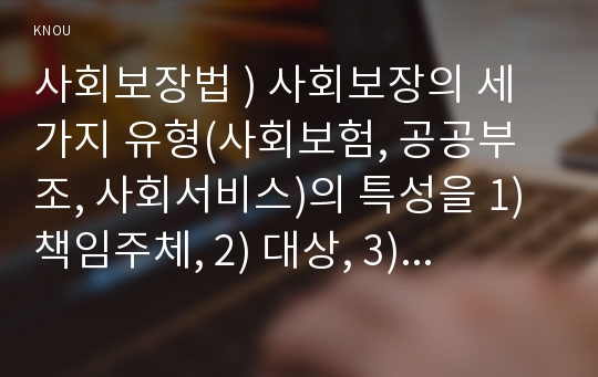 사회보장법 ) 사회보장의 세 가지 유형(사회보험, 공공부조, 사회서비스)의 특성을 1) 책임주체, 2) 대상, 3) 목표, 4) 방식, 5) 재원, 6) 관계법(4가지 이상)으로 구분하여 각각 서술하시오.