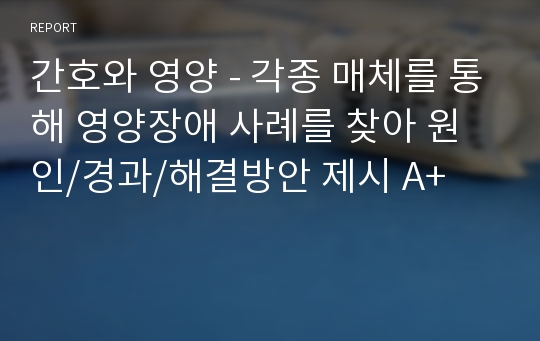 간호와 영양 - 각종 매체를 통해 영양장애 사례를 찾아 원인/경과/해결방안 제시 A+