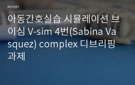 아동간호실습 시뮬레이션 브이심 V-sim 4번(Sabina Vasquez) complex 디브리핑 과제