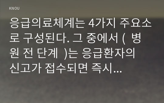 응급의료체계는 4가지 주요소로 구성된다. 그 중에서 (  병원 전 단계  )는 응급환자의 신고가 접수되면 즉시 환자의 상태에 따른 구급차 출동, 현장처치, 환자이송 등 적절한 서비스를 제공하는 단계이고, ( 병원단계 )는 응급환자가 병원에 이송되어 의료진으로부터 적절한 전문치료를 받는 단계이다.