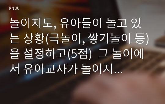 놀이지도, 유아들이 놀고 있는 상황(극놀이, 쌓기놀이 등)을 설정하고(5점)  그 놀이에서 유아교사가 놀이지도를 하는 상황과 놀이지도 방법과 이유를 설명하고(15점),놀이지도를 통해 유아가 얻을 수 있는 혜택이나 장점이 무엇인지 자세하게 기술하시오.(10점)