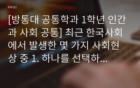 [방통대 공통학과 1학년 인간과 사회 공통] 최근 한국사회에서 발생한 몇 가지 사회현상 중 1. 하나를 선택하여 묘사하고, 2. 이 현상에 영향을 주는 사회구조적 요인은 어떤 것이 있는지 설명한 다음, 3. 이것이 자신의 삶에 어떠한 영향을 미치고 있는지 분석하세요.