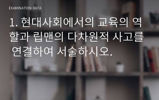 1. 현대사회에서의 교육의 역할과 립맨의 다차원적 사고를 연결하여 서술하시오.