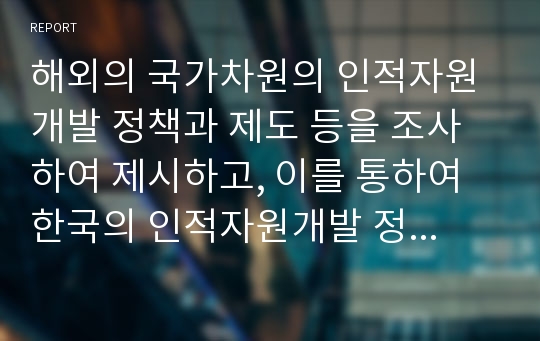 해외의 국가차원의 인적자원개발 정책과 제도 등을 조사하여 제시하고, 이를 통하여 한국의 인적자원개발 정책과 제도에 적용할 수 있는 방법을 제시하시오. 단, 여기서 목적, 학습 내용, 학습 효과 및 개인 의견을 명확히 제시하시오.